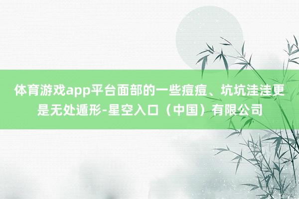体育游戏app平台面部的一些痘痘、坑坑洼洼更是无处遁形-星空入口(中国)有限公司