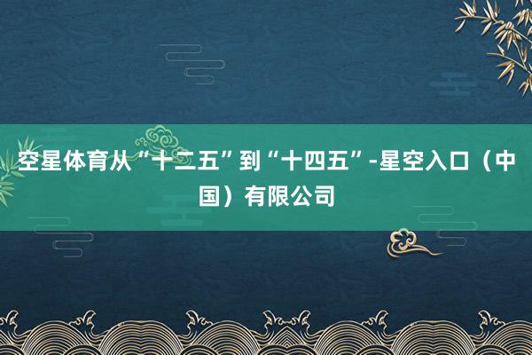 空星体育从“十二五”到“十四五”-星空入口(中国)有限公司