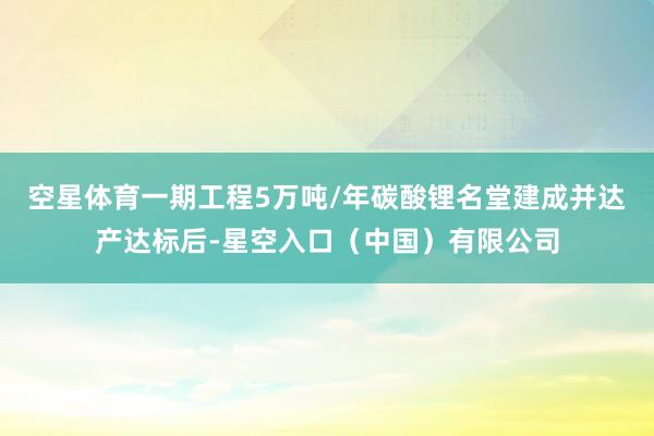 空星体育一期工程5万吨/年碳酸锂名堂建成并达产达标后-星空入口(中国)有限公司