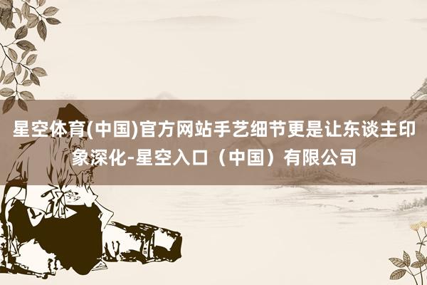星空体育(中国)官方网站手艺细节更是让东谈主印象深化-星空入口(中国)有限公司