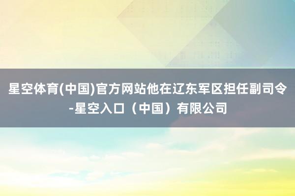 星空体育(中国)官方网站他在辽东军区担任副司令-星空入口(中国)有限公司