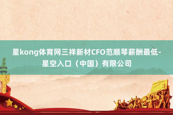 星kong体育网 三祥新材CFO范顺琴薪酬最低-星空入口(中国)有限公司