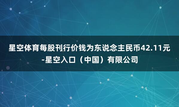 星空体育每股刊行价钱为东说念主民币42.11元-星空入口(中国)有限公司