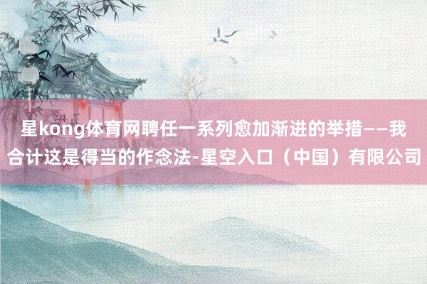 星kong体育网聘任一系列愈加渐进的举措——我合计这是得当的作念法-星空入口(中国)有限公司