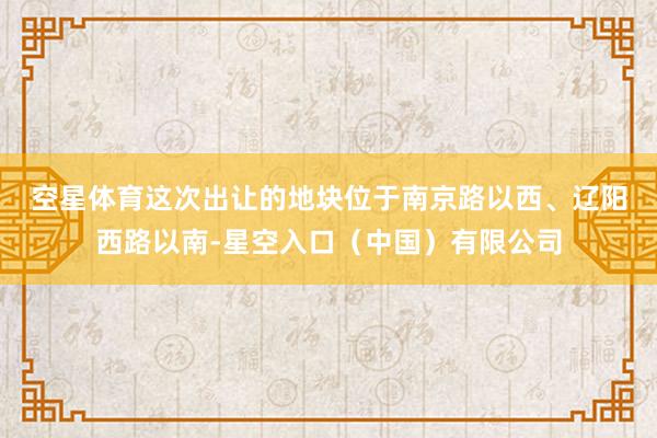 空星体育 这次出让的地块位于南京路以西、辽阳西路以南-星空入口(中国)有限公司