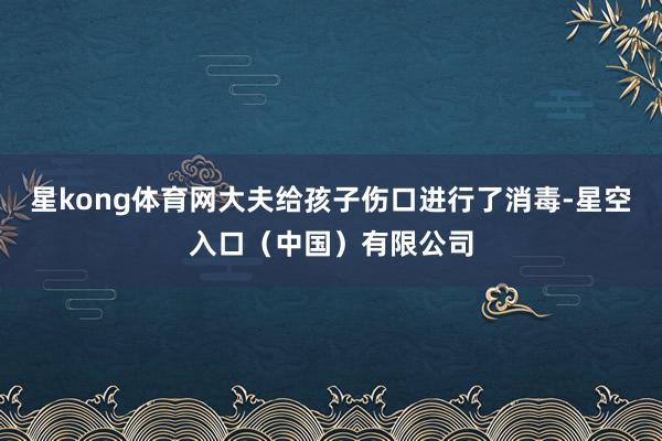 星kong体育网大夫给孩子伤口进行了消毒-星空入口(中国)有限公司