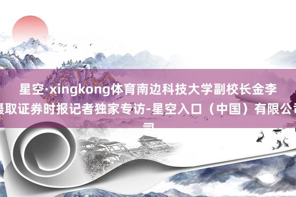 星空·xingkong体育南边科技大学副校长金李摄取证券时报记者独家专访-星空入口（中国）有限公司