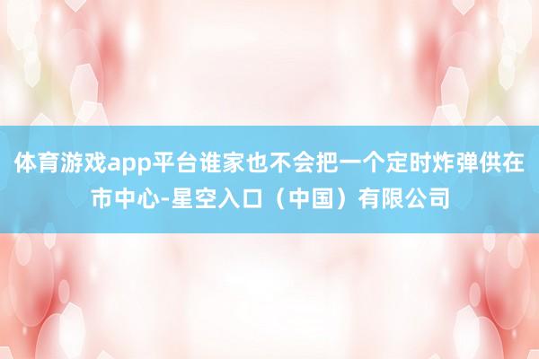 体育游戏app平台谁家也不会把一个定时炸弹供在市中心-星空入口（中国）有限公司