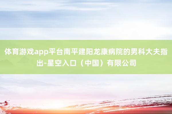 体育游戏app平台南平建阳龙康病院的男科大夫指出-星空入口（中国）有限公司