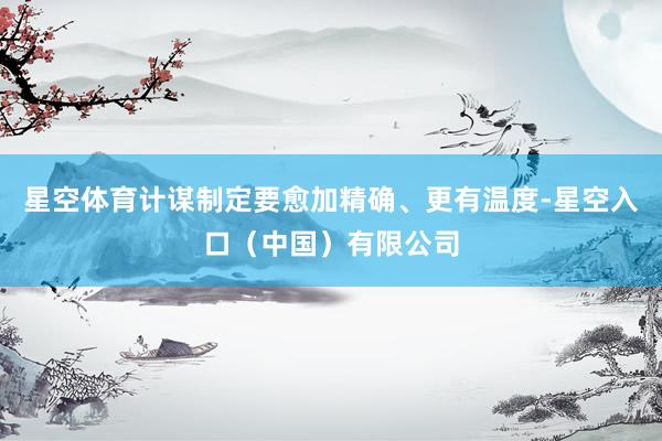 星空体育计谋制定要愈加精确、更有温度-星空入口（中国）有限公司
