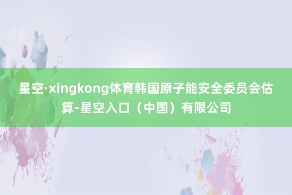 星空·xingkong体育韩国原子能安全委员会估算-星空入口（中国）有限公司