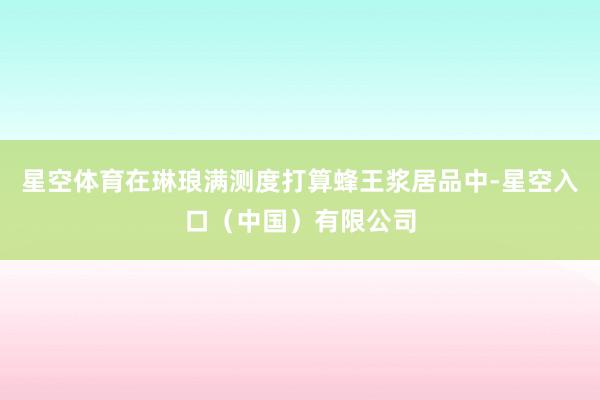星空体育在琳琅满测度打算蜂王浆居品中-星空入口（中国）有限公司