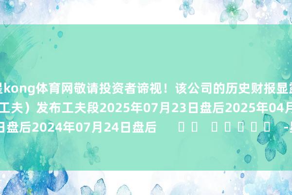 星kong体育网敬请投资者谛视！该公司的历史财报显露情况：日历（好意思东工夫）发布工夫段2025年07月23日盘后2025年04月09日盘后2024年07月24日盘后      		  					  -星空入口（中国）有限公司