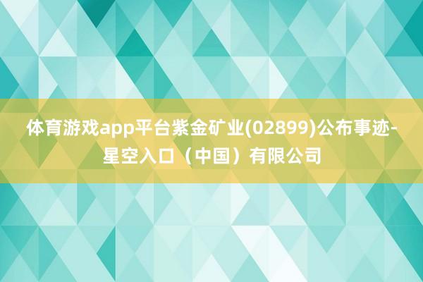 体育游戏app平台紫金矿业(02899)公布事迹-星空入口（中国）有限公司