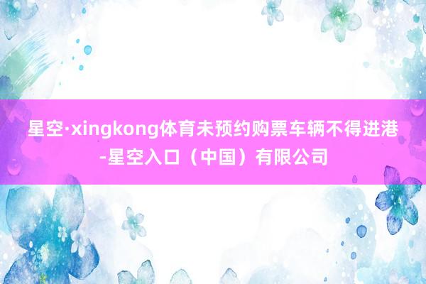 星空·xingkong体育未预约购票车辆不得进港-星空入口（中国）有限公司