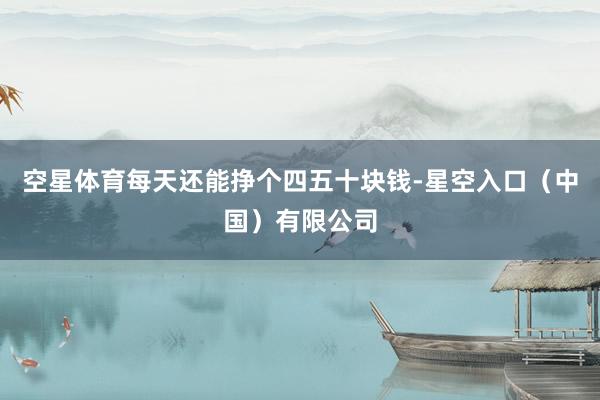 空星体育每天还能挣个四五十块钱-星空入口（中国）有限公司