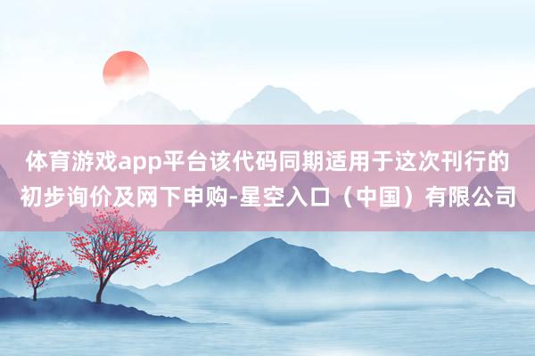 体育游戏app平台该代码同期适用于这次刊行的初步询价及网下申购-星空入口（中国）有限公司