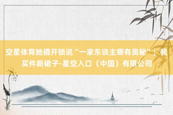 空星体育她撬开锁说“一家东谈主哪有奥秘”；我买件新裙子-星空入口（中国）有限公司
