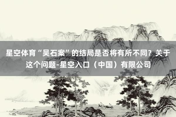 星空体育“吴石案”的结局是否将有所不同？关于这个问题-星空入口（中国）有限公司