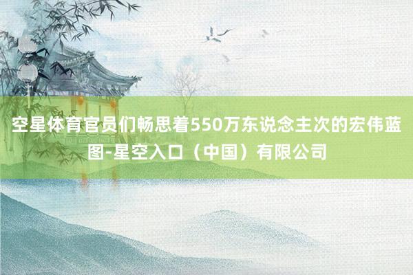 空星体育官员们畅思着550万东说念主次的宏伟蓝图-星空入口（中国）有限公司