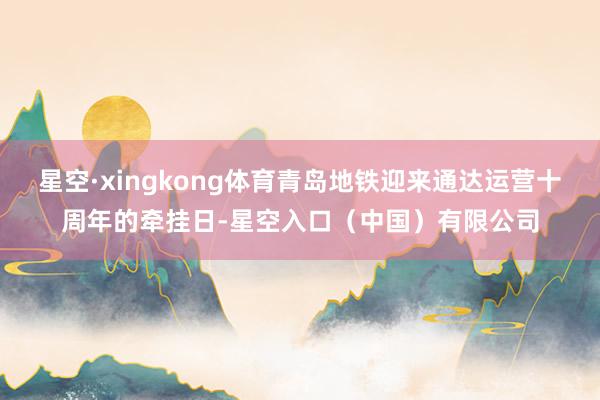 星空·xingkong体育青岛地铁迎来通达运营十周年的牵挂日-星空入口（中国）有限公司