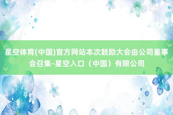 星空体育(中国)官方网站本次鼓励大会由公司董事会召集-星空入口(中国)有限公司