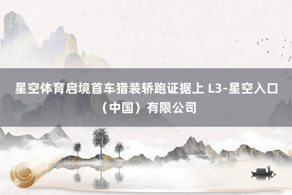 星空体育启境首车猎装轿跑证据上 L3-星空入口（中国）有限公司