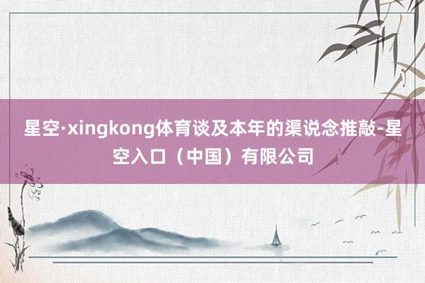 星空·xingkong体育谈及本年的渠说念推敲-星空入口（中国）有限公司