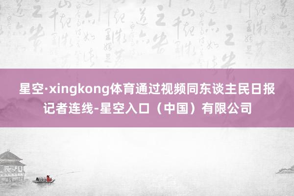 星空·xingkong体育通过视频同东谈主民日报记者连线-星空入口（中国）有限公司
