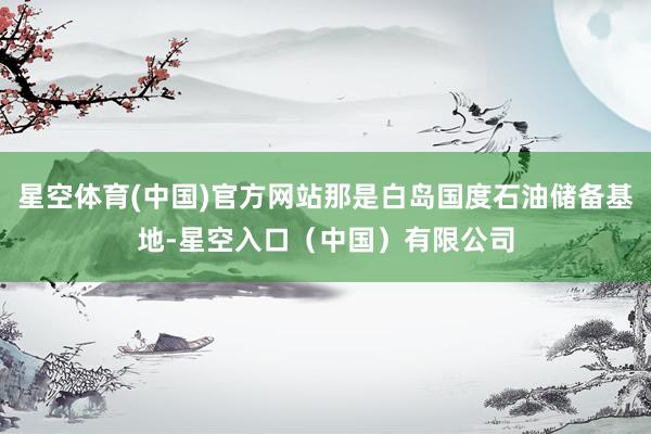 星空体育(中国)官方网站那是白岛国度石油储备基地-星空入口（中国）有限公司